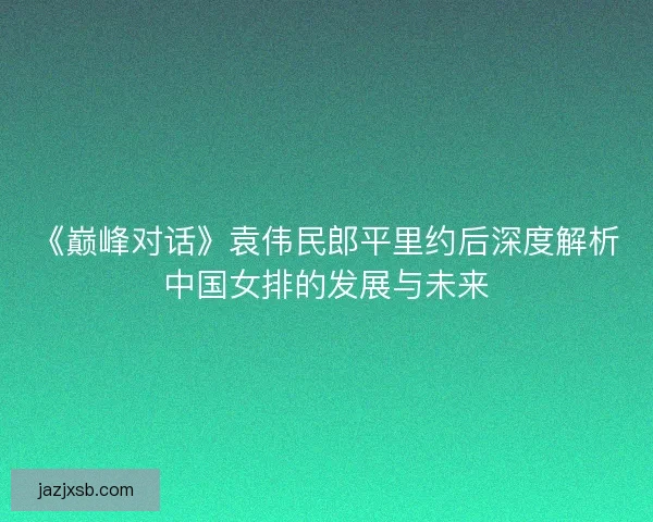 《巅峰对话》袁伟民郎平里约后深度解析中国女排的发展与未来