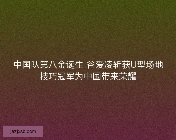中国队第八金诞生 谷爱凌斩获U型场地技巧冠军为中国带来荣耀