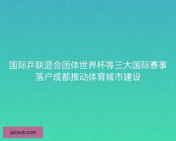 国际乒联混合团体世界杯等三大国际赛事落户成都推动体育城市建设