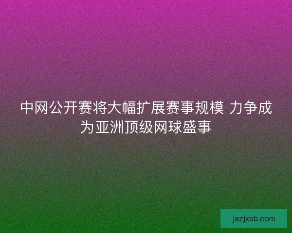 中网公开赛将大幅扩展赛事规模 力争成为亚洲顶级网球盛事
