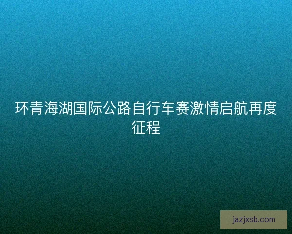 环青海湖国际公路自行车赛激情启航再度征程