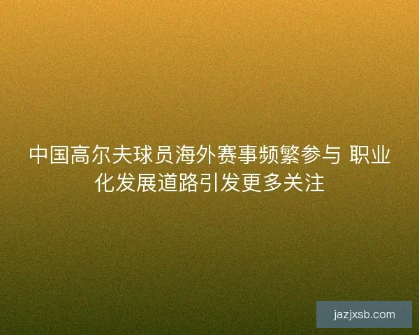 中国高尔夫球员海外赛事频繁参与 职业化发展道路引发更多关注
