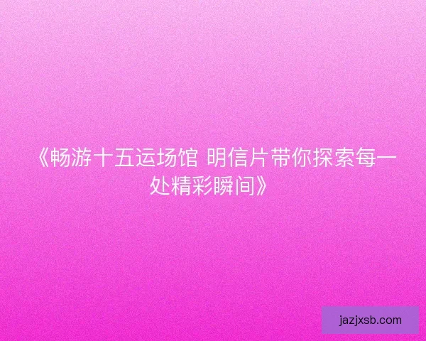 《畅游十五运场馆 明信片带你探索每一处精彩瞬间》