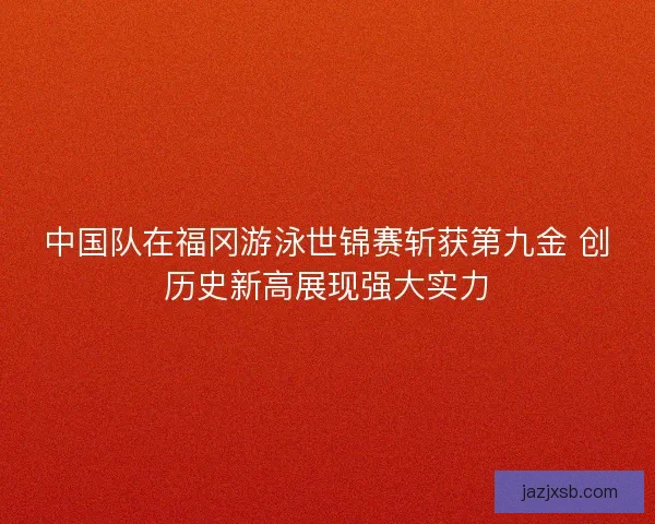 中国队在福冈游泳世锦赛斩获第九金 创历史新高展现强大实力