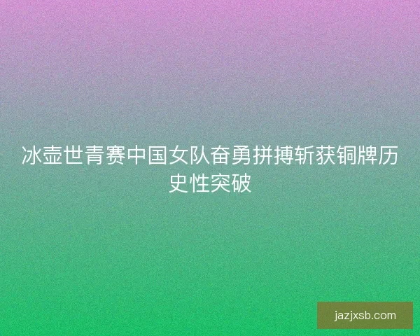 冰壶世青赛中国女队奋勇拼搏斩获铜牌历史性突破