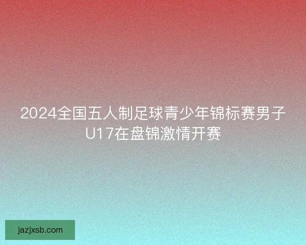 2024全国五人制足球青少年锦标赛男子U17在盘锦激情开赛