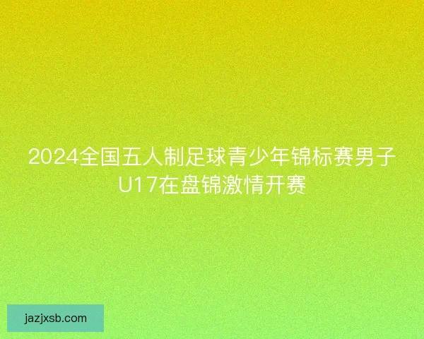 2024全国五人制足球青少年锦标赛男子U17在盘锦激情开赛