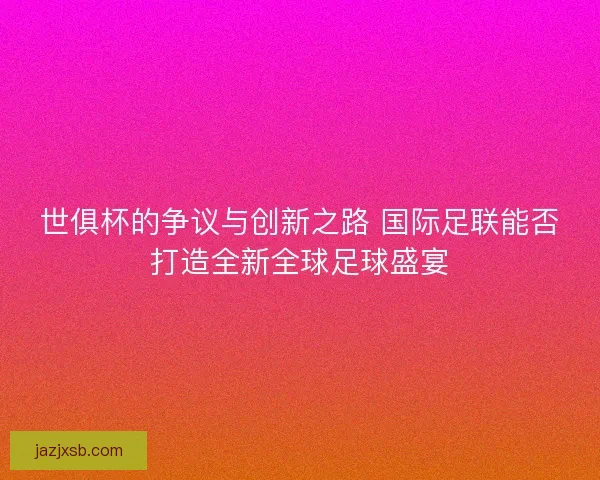 世俱杯的争议与创新之路 国际足联能否打造全新全球足球盛宴