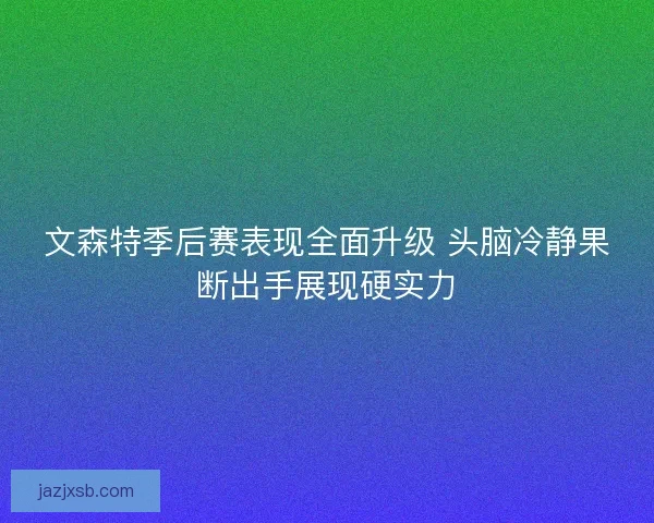 文森特季后赛表现全面升级 头脑冷静果断出手展现硬实力