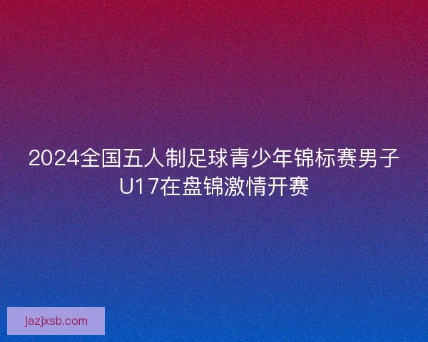 2024全国五人制足球青少年锦标赛男子U17在盘锦激情开赛