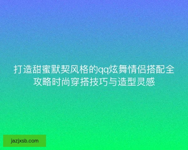 打造甜蜜默契风格的qq炫舞情侣搭配全攻略时尚穿搭技巧与造型灵感