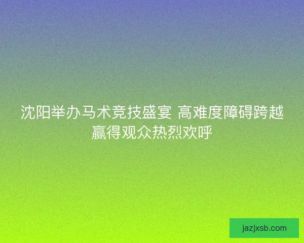 沈阳举办马术竞技盛宴 高难度障碍跨越赢得观众热烈欢呼